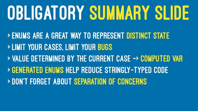 OBLIGATORY SUMMARY SLIDE
> Enums are a great way to represent distinct state
> Limit your cases, limit your bugs
> Value determined by the current case -> computed var
> Generated enums help reduce stringly-typed code
> Don't forget about separation of concerns
