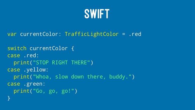 SWIFT
var currentColor: TrafficLightColor = .red
switch currentColor {
case .red:
print("STOP RIGHT THERE")
case .yellow:
print("Whoa, slow down there, buddy.")
case .green:
print("Go, go, go!")
}
