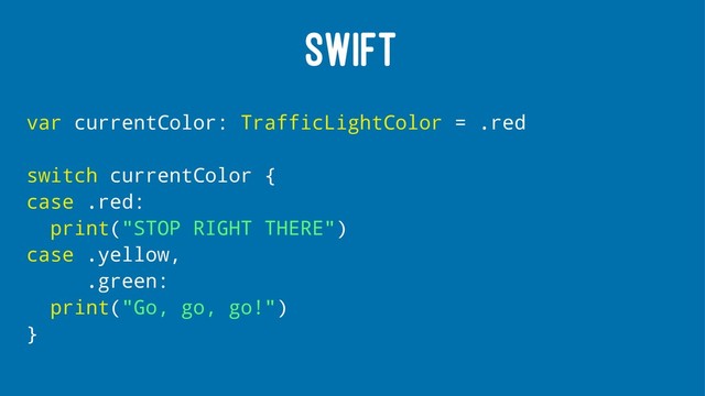 SWIFT
var currentColor: TrafficLightColor = .red
switch currentColor {
case .red:
print("STOP RIGHT THERE")
case .yellow,
.green:
print("Go, go, go!")
}
