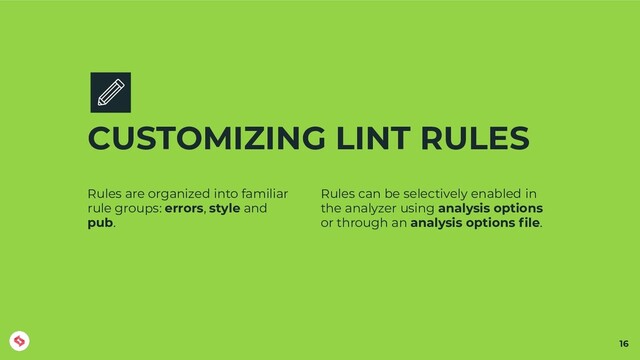 CUSTOMIZING LINT RULES
Rules are organized into familiar
rule groups: errors, style and
pub.
Rules can be selectively enabled in
the analyzer using analysis options
or through an analysis options ﬁle.
16
