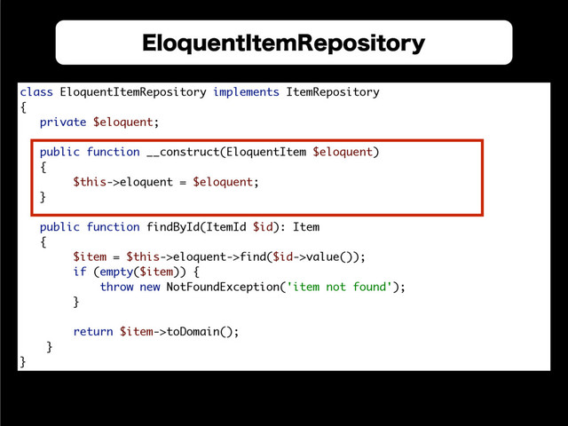 &MPRVFOU
3FQPTJUPSZ
class EloquentItemRepository implements ItemRepository 
{ 
private $eloquent; 
 
public function __construct(EloquentItem $eloquent) 
{ 
$this->eloquent = $eloquent; 
} 
 
public function findById(ItemId $id): Item 
{ 
$item = $this->eloquent->find($id->value()); 
if (empty($item)) { 
throw new NotFoundException('item not found'); 
} 
 
return $item->toDomain(); 
} 
}
&MPRVFOU*UFN3FQPTJUPSZ
