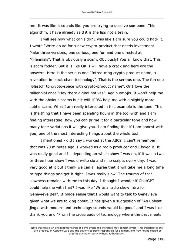 CaptionsLIVE Raw Transcript
_____________________________________________________________________________________________________
Note that this is an unedited transcript of a live event and therefore may contain errors. This transcript is the
joint property of CaptionsLIVE and the authorised party responsible for payment and may not be copied or
used by any other party without authorisation.
Page 106
me. It was like it sounds like you are trying to deceive someone. This
algorithm, I have already said it is the lips not a brain.
I will see now what can I do? I was like I am sure you could hack it.
I wrote "Write an ad for a new crypto-product that needs investment.
Make three versions, one serious, one fun and one directed at
Millennials". That is obviously a scam. Obviously! You all know that. This
is scam fodder. But it is like OK, I will have a crack and here are the
answers. Here is the serious one "Introducing crypto-product name, a
revolution in block chain technology". That is the serious one. The fun one
"Blastoff to crypto-space with crypto-product name". Or I love the
millennial once "Hey there digital natives". Again emojis. It won't help me
with the obvious scams but it will 100% help me with a slightly more
subtle scam. What I am really interested in this example is the tone. This
is the thing that I have been spending hours in the tool with and I am
finding interesting, how you can prime it for a particular tone and how
many tone variations it will give you. I am finding that if I am honest with
you, one of the most interesting things about the whole tool.
I mentioned - did I say I worked at the ABC? I can't remember,
that was 20 minutes ago. I worked as a radio producer and I loved it. It
was really good and I - depending on which show I was on, if it was a two
or three hour show I would write six and nine scripts every day. I was
very good at it but I think we can all agree that it will take me a long time
to type things and get it right. I was really slow. The trauma of that
slowness remains with me to this day. I thought I wonder if ChatGPT
could help me with that? I was like "Write a radio show intro for
Genevieve Bell". It made sense that I would want to talk to Genevieve
given what we are talking about. It has given a suggestion of "An upbeat
jingle with modern and technology sounds would be good" and I was like
thank you and "From the crossroads of technology where the past meets
