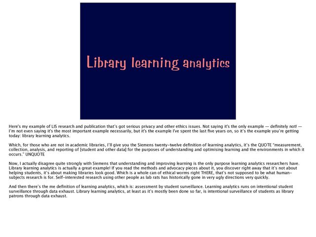 Library learning analytics
Here's my example of LIS research and publication that’s got serious privacy and other ethics issues. Not saying it's the only example — de
fi
nitely not! —
I’m not even saying it's the most important example necessarily, but it's the example I've spent the last
fi
ve years on, so it’s the example you’re getting
today: library learning analytics.
Which, for those who are not in academic libraries, I’ll give you the Siemens twenty-twelve de
fi
nition of learning analytics, it’s the QUOTE “measurement,
collection, analysis, and reporting of [student and other data] for the purposes of understanding and optimising learning and the environments in which it
occurs.” UNQUOTE
Now, I actually disagree quite strongly with Siemens that understanding and improving learning is the only purpose learning analytics researchers have.
Library learning analytics is actually a great example! If you read the methods and advocacy pieces about it, you discover right away that it’s not about
helping students, it’s about making libraries look good. Which is a whole can of ethical worms right THERE, that’s not supposed to be what human-
subjects research is for. Self-interested research using other people as lab rats has historically gone in very ugly directions very quickly.
And then there’s the me de
fi
nition of learning analytics, which is: assessment by student surveillance. Learning analytics runs on intentional student
surveillance through data exhaust. Library learning analytics, at least as it’s mostly been done so far, is intentional surveillance of students as library
patrons through data exhaust.
