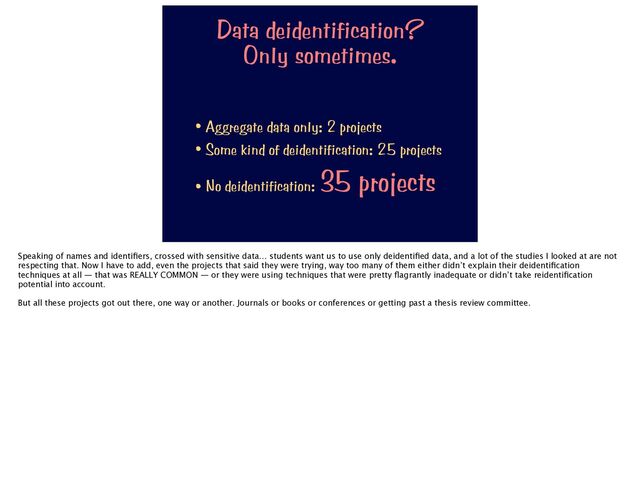 Data deidentification?


Only sometimes.
• Aggregate data only: 2 projects


• Some kind of deidentification: 25 projects


• No deidentification:
35 projects
Speaking of names and identi
fi
ers, crossed with sensitive data… students want us to use only deidenti
fi
ed data, and a lot of the studies I looked at are not
respecting that. Now I have to add, even the projects that said they were trying, way too many of them either didn’t explain their deidenti
fi
cation
techniques at all — that was REALLY COMMON — or they were using techniques that were pretty
fl
agrantly inadequate or didn’t take reidenti
fi
cation
potential into account.
But all these projects got out there, one way or another. Journals or books or conferences or getting past a thesis review committee.

