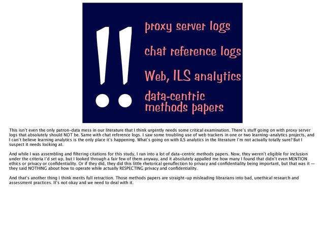 proxy server logs
data-centric


methods papers
Web, ILS analytics
chat reference logs
!!
This isn’t even the only patron-data mess in our literature that I think urgently needs some critical examination. There’s stu
ff
going on with proxy server
logs that absolutely should NOT be. Same with chat reference logs. I saw some troubling use of web trackers in one or two learning-analytics projects, and
I can’t believe learning analytics is the only place it’s happening. What’s going on with ILS analytics in the literature I’m not actually totally sure? But I
suspect it needs looking at.
And while I was assembling and
fi
ltering citations for this study, I ran into a lot of data-centric methods papers. Now, they weren’t eligible for inclusion
under the criteria I’d set up, but I looked through a fair few of them anyway, and it absolutely appalled me how many I found that didn’t even MENTION
ethics or privacy or con
fi
dentiality. Or if they did, they did this little rhetorical genu
fl
ection to privacy and con
fi
dentiality being important, but that was it —
they said NOTHING about how to operate while actually RESPECTING privacy and con
fi
dentiality.
And that’s another thing I think merits full retraction. Those methods papers are straight-up misleading librarians into bad, unethical research and
assessment practices. It’s not okay and we need to deal with it.
