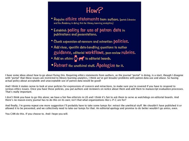 How?
• Require ethics statements from authors. (portal: Libraries
and the Academy is doing this for library learning analytics.)


• Establish policy for use of patron data in
publications and presentations.


• Check expression-of-concern and retraction policies.


• Add clear, specific data-handling questions to author
guidance, editorial workflows, peer-review rubrics.


• Add an ethics to editorial boards.


•Retract the unethical stuff. Apologize for it.
I have some ideas about how to go about
fi
xing this. Requiring ethics statements from authors, as the journal “portal” is doing, is a start, though I disagree
with “portal” that these issues are restricted to library learning analytics, I think we’ve got broader problems with patron data use and abuse. So having
actual policy about acceptable and unacceptable use of patron data would be good!
And I think it makes sense to look at your policies for expressions of concern and retractions, to make sure you’re covered if you have to respond to
serious ethics issues. Once you have those policies, you put authors and reviewers on notice about them and add them to manuscript evaluation processes.
That’s really important.
I don’t think you have to go this alone; we have a fair few ethicists in LIS and I think it’s fair to ask them to serve as watchdogs on editorial boards. And
there’s no reason every journal has to do this on its own; isn’t that what organizations like L-P-C are for?
And
fi
nally, I’m gonna repeat one more suggestion I’ll probably have to take some lumps for: retract the unethical stu
ff
. We shouldn’t have published it or
allowed it to be presented, and we collectively need to take our lumps for that. An editorial apology and promise to do better wouldn’t go amiss, even.
You CAN do this. If you choose to. And I hope you will.
