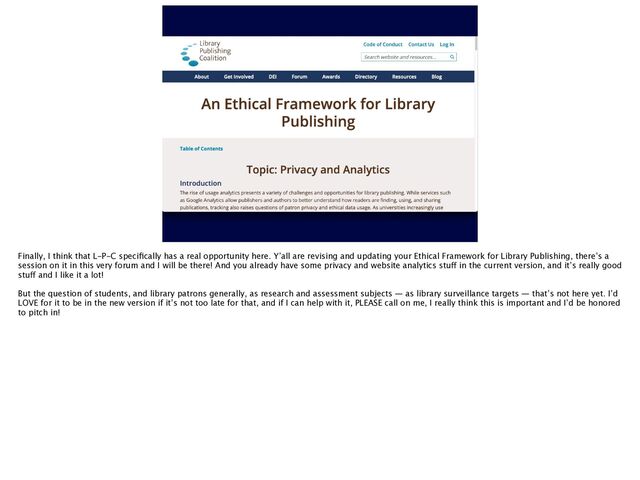 Finally, I think that L-P-C speci
fi
cally has a real opportunity here. Y’all are revising and updating your Ethical Framework for Library Publishing, there’s a
session on it in this very forum and I will be there! And you already have some privacy and website analytics stu
ff
in the current version, and it’s really good
stu
ff
and I like it a lot!
But the question of students, and library patrons generally, as research and assessment subjects — as library surveillance targets — that’s not here yet. I’d
LOVE for it to be in the new version if it’s not too late for that, and if I can help with it, PLEASE call on me, I really think this is important and I’d be honored
to pitch in!
