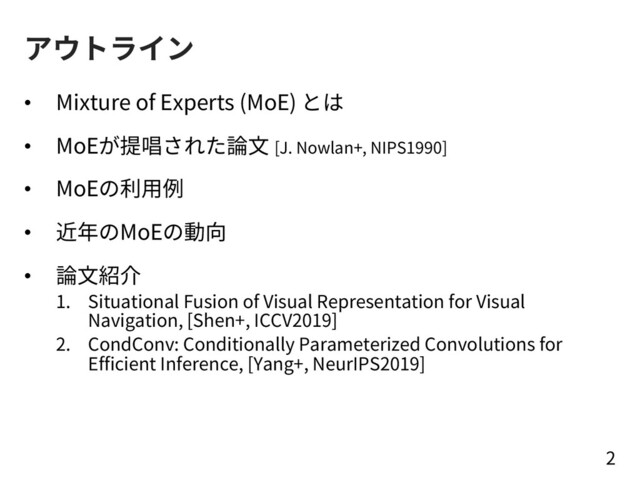 アウトライン
• Mixture of Experts (MoE) とは
• MoEが提唱された論⽂ [J. Nowlan+, NIPS1990]
• MoEの利⽤例
• 近年のMoEの動向
• 論⽂紹介
1. Situational Fusion of Visual Representation for Visual
Navigation, [Shen+, ICCV2019]
2. CondConv: Conditionally Parameterized Convolutions for
Efficient Inference, [Yang+, NeurIPS2019]
2
