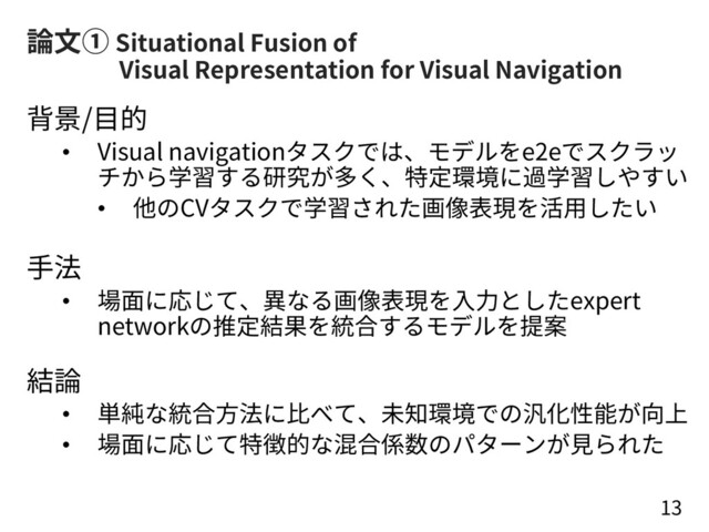 論⽂① Situational Fusion of
Visual Representation for Visual Navigation
背景/⽬的
• Visual navigationタスクでは、モデルをe2eでスクラッ
チから学習する研究が多く、特定環境に過学習しやすい
• 他のCVタスクで学習された画像表現を活⽤したい
⼿法
• 場⾯に応じて、異なる画像表現を⼊⼒としたexpert
networkの推定結果を統合するモデルを提案
結論
• 単純な統合⽅法に⽐べて、未知環境での汎化性能が向上
• 場⾯に応じて特徴的な混合係数のパターンが⾒られた
13

