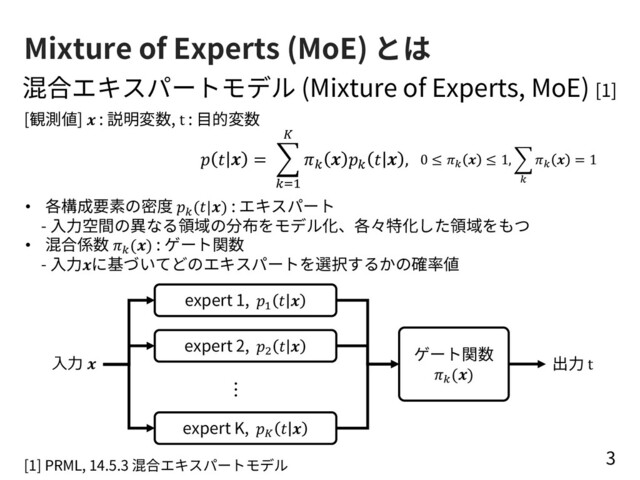 Mixture of Experts (MoE) とは
3
混合エキスパートモデル (Mixture of Experts, MoE) [1]
   = %
!"#
$
!  !   ,
expert 1, !
 
expert 2, "
 
expert K, #
 
⼊⼒ 
[1] PRML, 14.5.3 混合エキスパートモデル
ゲート関数
$
()
出⼒ t
0 ≤ !
 ≤ 1, '
!
!
 = 1
[観測値]  : 説明変数, t : ⽬的変数
• 各構成要素の密度 $
(|) : エキスパート
- ⼊⼒空間の異なる領域の分布をモデル化、各々特化した領域をもつ
• 混合係数 $
() : ゲート関数
- ⼊⼒に基づいてどのエキスパートを選択するかの確率値
…

