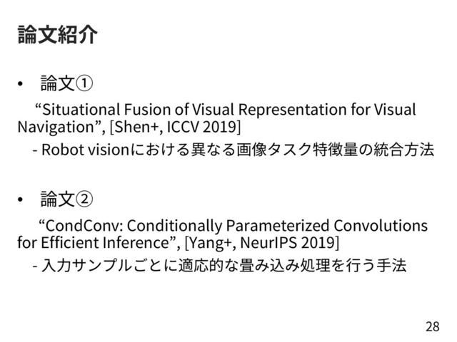 論⽂紹介
• 論⽂①
“Situational Fusion of Visual Representation for Visual
Navigation”, [Shen+, ICCV 2019]
- Robot visionにおける異なる画像タスク特徴量の統合⽅法
• 論⽂②
“CondConv: Conditionally Parameterized Convolutions
for Efficient Inference”, [Yang+, NeurIPS 2019]
- ⼊⼒サンプルごとに適応的な畳み込み処理を⾏う⼿法
28
