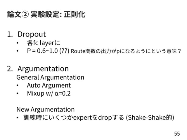 論⽂② 実験設定: 正則化
1. Dropout
• 各fc layerに
• P = 0.6~1.0 (??) Route関数の出⼒がpになるようにという意味？
2. Argumentation
General Argumentation
• Auto Argument
• Mixup w/ α=0.2
New Argumentation
• 訓練時にいくつかexpertをdropする (Shake-Shake的)
55
