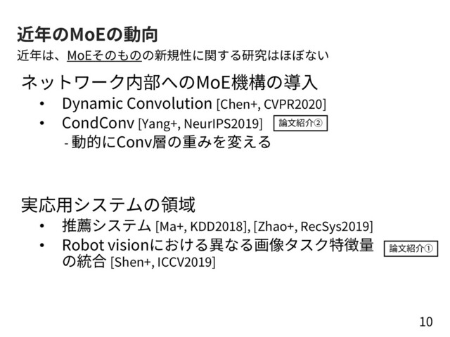近年のMoEの動向
ネットワーク内部へのMoE機構の導⼊
• Dynamic Convolution [Chen+, CVPR2020]
• CondConv [Yang+, NeurIPS2019]
- 動的にConv層の重みを変える
実応⽤システムの領域
• 推薦システム [Ma+, KDD2018], [Zhao+, RecSys2019]
• Robot visionにおける異なる画像タスク特徴量
の統合 [Shen+, ICCV2019]
10
近年は、MoEそのものの新規性に関する研究はほぼない
論⽂紹介②
論⽂紹介①
