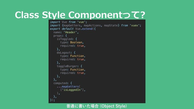 Class Style Componentって?
import Vue from 'vue';
import {mapGetters, mapActions, mapState} from 'vuex';
export default Vue.extend({
name: 'Header’,
props: {
isToggled: {
type: Boolean,
required: true,
},
doLogout: {
type: Function,
required: true,
},
toggleBurger: {
type: Function,
required: true,
},
},
computed: {
...mapGetters(
['isLoggedIn’],
),
},
});
普通に書いた場合 (Object Style)
