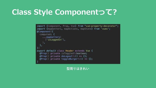Class Style Componentって?
import {Component, Prop, Vue} from "vue-property-decorator";
import {mapGetters, mapActions, mapState} from 'vuex';
@Component({
computed: {
...mapGetters(
['isLoggedIn’],
),
},
})
export default class Header extends Vue {
@Prop() private isToggled!:boolean;
@Prop() private doLogout!:() => {};
@Prop() private toggleBurger!:() => {};
}
型周りはきれい
