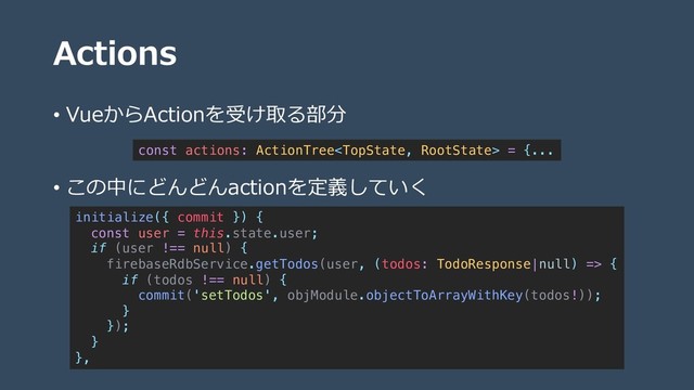 Actions
• VueからActionを受け取る部分
• この中にどんどんactionを定義していく
const actions: ActionTree = {...
initialize({ commit }) {
const user = this.state.user;
if (user !== null) {
firebaseRdbService.getTodos(user, (todos: TodoResponse|null) => {
if (todos !== null) {
commit('setTodos', objModule.objectToArrayWithKey(todos!));
}
});
}
},
