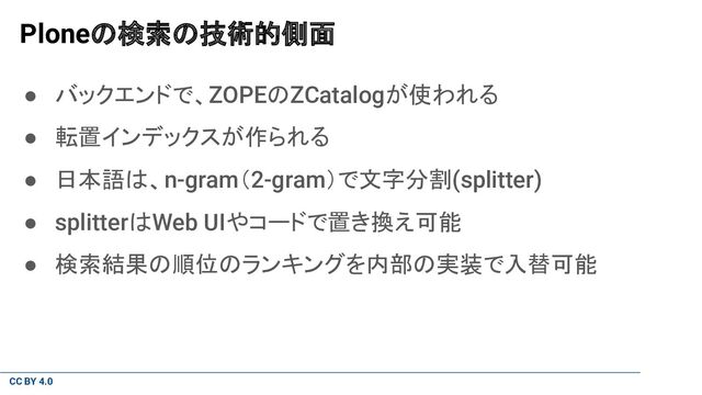 CC BY 4.0
Ploneの検索の技術的側面
● バックエンドで、ZOPEのZCatalogが使われる
● 転置インデックスが作られる
● 日本語は、n-gram（2-gram）で文字分割(splitter)
● splitterはWeb UIやコードで置き換え可能
● 検索結果の順位のランキングを内部の実装で入替可能
