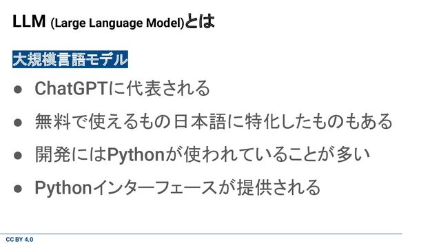 CC BY 4.0
LLM (Large Language Model)とは
大規模言語モデル
● ChatGPTに代表される
● 無料で使えるもの日本語に特化したものもある
● 開発にはPythonが使われていることが多い
● Pythonインターフェースが提供される
