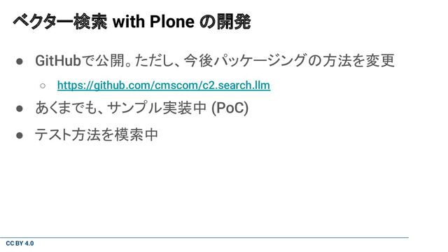 CC BY 4.0
ベクター検索 with Plone の開発
● GitHubで公開。ただし、今後パッケージングの方法を変更
○ https://github.com/cmscom/c2.search.llm
● あくまでも、サンプル実装中 (PoC)
● テスト方法を模索中
