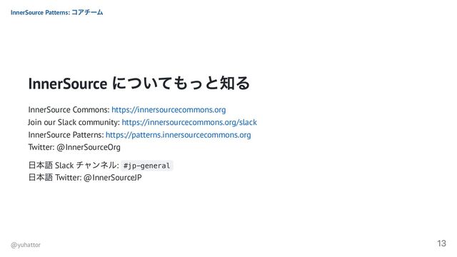 InnerSource
についてもっと知る
InnerSource Commons: https://innersourcecommons.org
Join our Slack community: https://innersourcecommons.org/slack
InnerSource Patterns: https://patterns.innersourcecommons.org
Twitter: @InnerSourceOrg
日本語 Slack
チャンネル: #jp-general
日本語 Twitter: @InnerSourceJP
InnerSource Patterns:
コアチーム
@yuhattor
13
