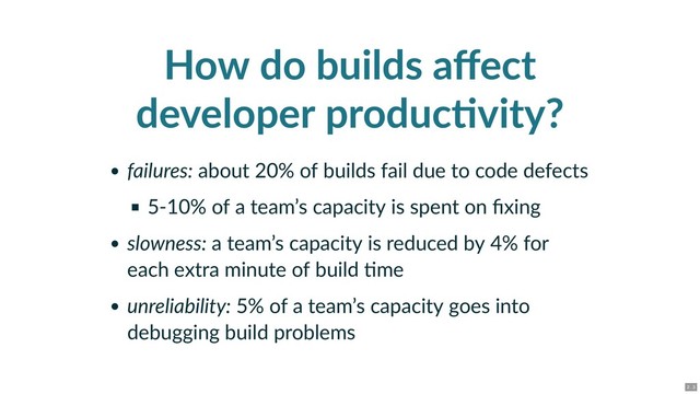 How do builds aﬀect
developer produc vity?
failures: about 20% of builds fail due to code defects
5‑10% of a team’s capacity is spent on ﬁxing
slowness: a team’s capacity is reduced by 4% for
each extra minute of build me
unreliability: 5% of a team’s capacity goes into
debugging build problems
2 . 3
