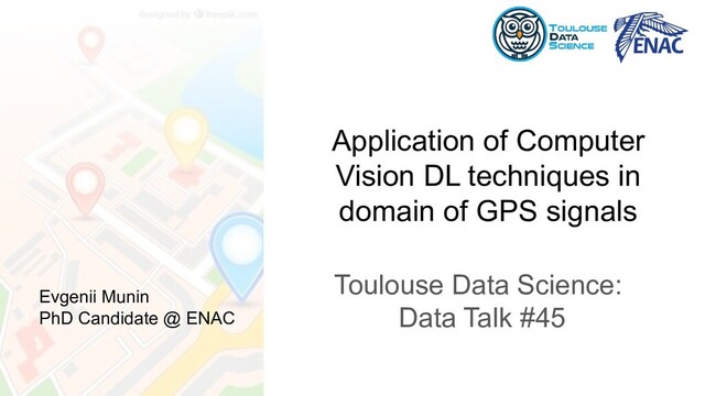 Application of Computer
Vision DL techniques in
domain of GPS signals
Toulouse Data Science:
Data Talk #45
Evgenii Munin
PhD Candidate @ ENAC
