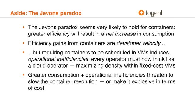 Aside: The Jevons paradox
• The Jevons paradox seems very likely to hold for containers:
greater efﬁciency will result in a net increase in consumption!
• Efﬁciency gains from containers are developer velocity...
• ...but requiring containers to be scheduled in VMs induces
operational inefﬁciencies: every operator must now think like
a cloud operator — maximizing density within ﬁxed-cost VMs
• Greater consumption + operational inefﬁciencies threaten to
slow the container revolution — or make it explosive in terms
of cost
