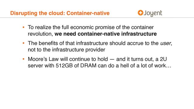Disrupting the cloud: Container-native
• To realize the full economic promise of the container
revolution, we need container-native infrastructure
• The beneﬁts of that infrastructure should accrue to the user,
not to the infrastructure provider
• Moore’s Law will continue to hold — and it turns out, a 2U
server with 512GB of DRAM can do a hell of a lot of work…
