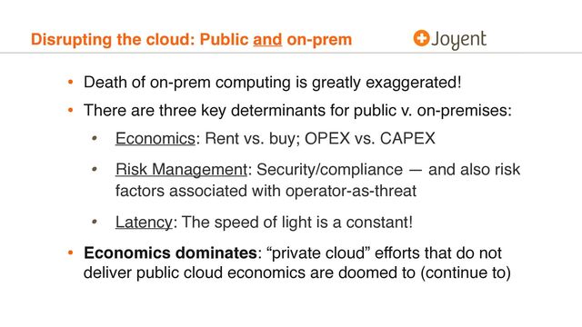 Disrupting the cloud: Public and on-prem
• Death of on-prem computing is greatly exaggerated!
• There are three key determinants for public v. on-premises:
• Economics: Rent vs. buy; OPEX vs. CAPEX
• Risk Management: Security/compliance — and also risk
factors associated with operator-as-threat
• Latency: The speed of light is a constant!
• Economics dominates: “private cloud” efforts that do not
deliver public cloud economics are doomed to (continue to)
