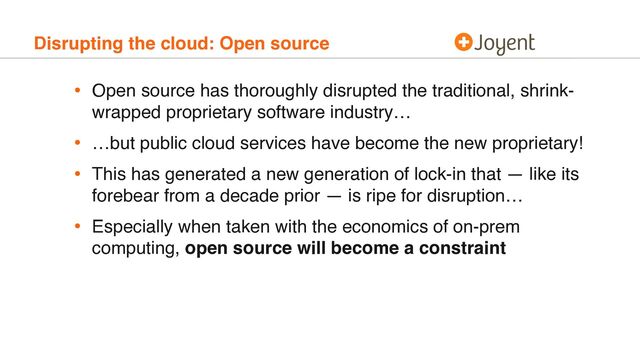 Disrupting the cloud: Open source
• Open source has thoroughly disrupted the traditional, shrink-
wrapped proprietary software industry…
• …but public cloud services have become the new proprietary!
• This has generated a new generation of lock-in that — like its
forebear from a decade prior — is ripe for disruption…
• Especially when taken with the economics of on-prem
computing, open source will become a constraint
