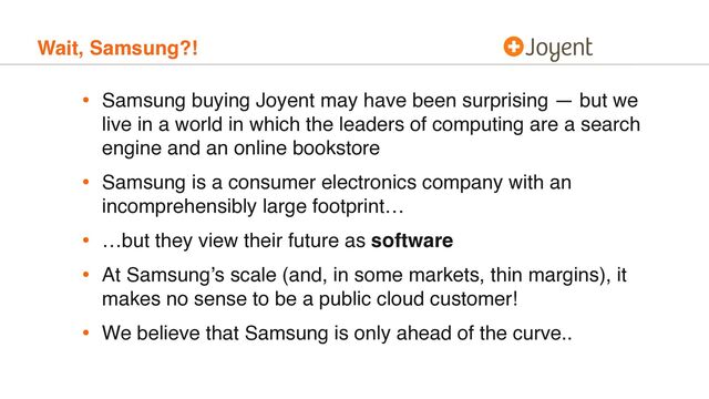 Wait, Samsung?!
• Samsung buying Joyent may have been surprising — but we
live in a world in which the leaders of computing are a search
engine and an online bookstore
• Samsung is a consumer electronics company with an
incomprehensibly large footprint…
• …but they view their future as software
• At Samsung’s scale (and, in some markets, thin margins), it
makes no sense to be a public cloud customer!
• We believe that Samsung is only ahead of the curve..
