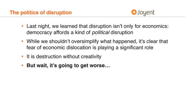 The politics of disruption
• Last night, we learned that disruption isn’t only for economics:
democracy affords a kind of political disruption
• While we shouldn’t oversimplify what happened, it’s clear that
fear of economic dislocation is playing a signiﬁcant role
• It is destruction without creativity
• But wait, it’s going to get worse…
