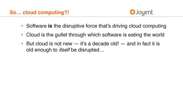 So… cloud computing?!
• Software is the disruptive force that’s driving cloud computing
• Cloud is the gullet through which software is eating the world
• But cloud is not new — it’s a decade old! — and in fact it is
old enough to itself be disrupted…
