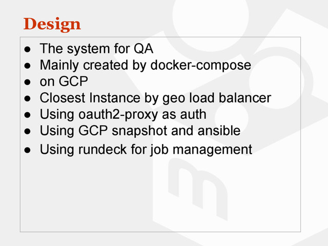 Design
● The system for QA
● Mainly created by docker-compose
● on GCP
● Closest Instance by geo load balancer
● Using oauth2-proxy as auth
● Using GCP snapshot and ansible
● Using rundeck for job management
