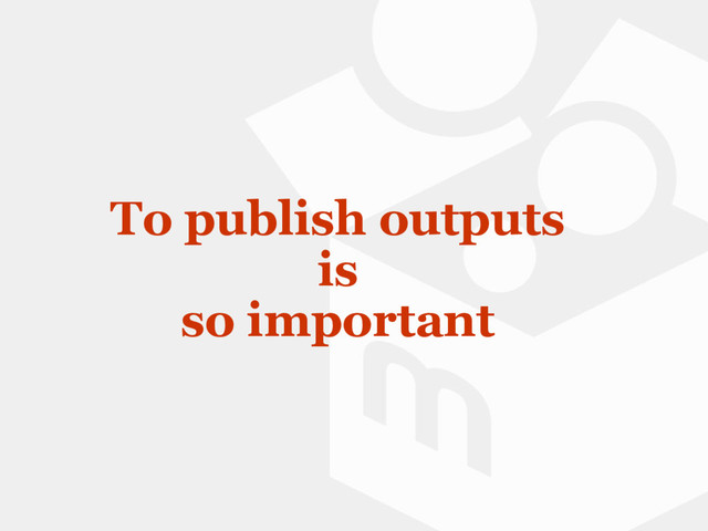 To publish outputs
is
so important
