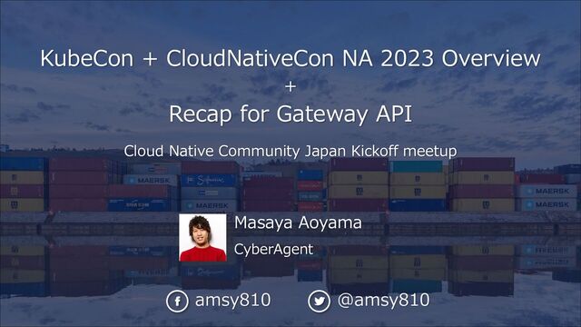 Masaya Aoyama
CyberAgent
KubeCon + CloudNativeCon NA 2023 Overview
+
Recap for Gateway API
Cloud Native Community Japan Kickoff meetup
amsy810 @amsy810
