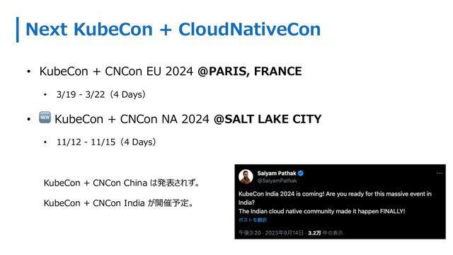 Next KubeCon + CloudNativeCon
• KubeCon + CNCon EU 2024 @PARIS, FRANCE
• 3/19 - 3/22（4 Days）
• 🆕 KubeCon + CNCon NA 2024 @SALT LAKE CITY
• 11/12 - 11/15（4 Days）
KubeCon + CNCon China は発表されず。
KubeCon + CNCon India が開催予定。
