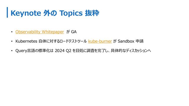 Keynote 外の Topics 抜粋
• Observability Whitepaper が GA
• Kubernetes ⾃体に対するロードテストツール kube-burner が Sandbox 申請
• Query⾔語の標準化は 2024 Q2 を⽬処に調査を完了し、具体的なディスカッションへ
