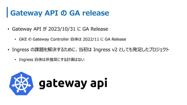 Gateway API の GA release
• Gateway API が 2023/10/31 に GA Release
• GKE の Gateway Controller ⾃体は 2022/11 に GA Release
• Ingress の課題を解決するために、当初は Ingress v2 としても発⾜したプロジェクト
• Ingress ⾃体は⾮推奨にする計画はない

