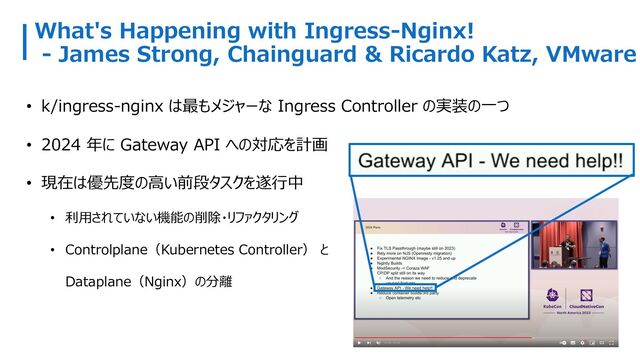 What's Happening with Ingress-Nginx!
- James Strong, Chainguard & Ricardo Katz, VMware
• k/ingress-nginx は最もメジャーな Ingress Controller の実装の⼀つ
• 2024 年に Gateway API への対応を計画
• 現在は優先度の⾼い前段タスクを遂⾏中
• 利⽤されていない機能の削除・リファクタリング
• Controlplane（Kubernetes Controller） と
Dataplane（Nginx）の分離

