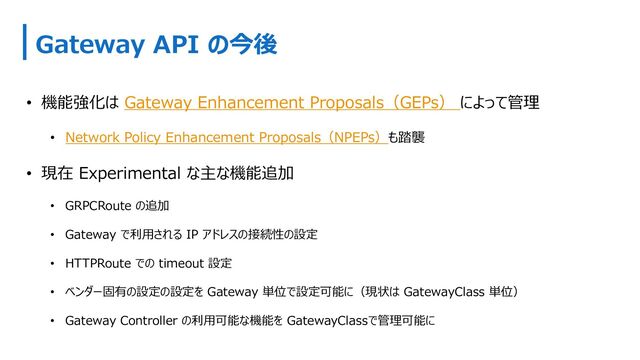 Gateway API の今後
• 機能強化は Gateway Enhancement Proposals（GEPs） によって管理
• Network Policy Enhancement Proposals（NPEPs）も踏襲
• 現在 Experimental な主な機能追加
• GRPCRoute の追加
• Gateway で利⽤される IP アドレスの接続性の設定
• HTTPRoute での timeout 設定
• ベンダー固有の設定の設定を Gateway 単位で設定可能に（現状は GatewayClass 単位）
• Gateway Controller の利⽤可能な機能を GatewayClassで管理可能に
