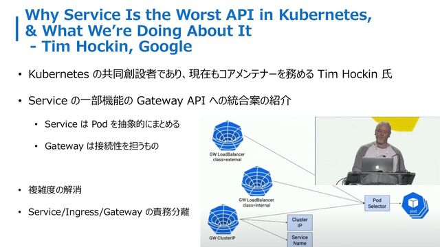 Why Service Is the Worst API in Kubernetes,
& What Weʼre Doing About It
- Tim Hockin, Google
• Kubernetes の共同創設者であり、現在もコアメンテナーを務める Tim Hockin ⽒
• Service の⼀部機能の Gateway API への統合案の紹介
• Service は Pod を抽象的にまとめる
• Gateway は接続性を担うもの
• 複雑度の解消
• Service/Ingress/Gateway の責務分離
