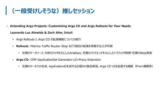 （⼀般受けしそうな）推しセッション
• Extending Argo Projects: Customizing Argo CD and Argo Rollouts for Your Needs
Leonardo Luz Almeida & Zach Aller, Intuit
• Argo Rollouts と Argo CD の拡張機能についての紹介
• Rollouts: Metrics・Traffic Router・Step などで独⾃の拡張を実施することが可能
• 任意のデータソース・分析ロジックを元にしたAnalisys、任意のバックエンドを元にしたトラフィック制御・任意のStep実装
• Argo CD: CMP・ApplicationSet Generator・UI+Proxy Extension
• 任意のツールでの⽣成、Applicationを⽣成する仕組みの独⾃実装、Argo CD UIを拡張する機能（Prom連携等）
