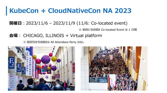 KubeCon + CloudNativeCon NA 2023
開催⽇︓2023/11/6 – 2023/11/9 (11/6: Co-located event)
※ 前回に引き続き Co-located Event は 1 ⽇間
会場︓ CHICAGO, ILLINOIS + Virtual platform
※ 前回引き引き続きは All Attendees Party はなし
