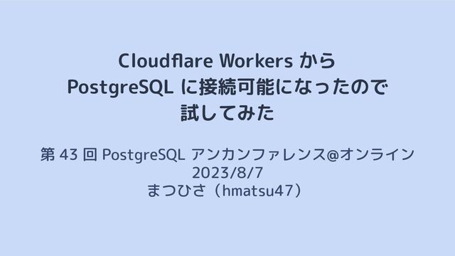 Cloudﬂare Workers から
PostgreSQL に接続可能になったので
試してみた
第 43 回 PostgreSQL アンカンファレンス@オンライン　
2023/8/7
まつひさ（hmatsu47）
