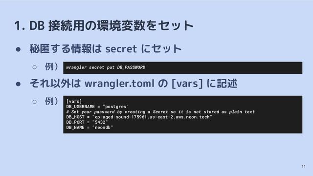 1. DB 接続用の環境変数をセット
● 秘匿する情報は secret にセット
○ 例）
● それ以外は wrangler.toml の [vars] に記述
○ 例）
11
[vars]
DB_USERNAME = "postgres"
# Set your password by creating a Secret so it is not stored as plain text
DB_HOST = "ep-aged-sound-175961.us-east-2.aws.neon.tech"
DB_PORT = "5432"
DB_NAME = "neondb"
wrangler secret put DB_PASSWORD
