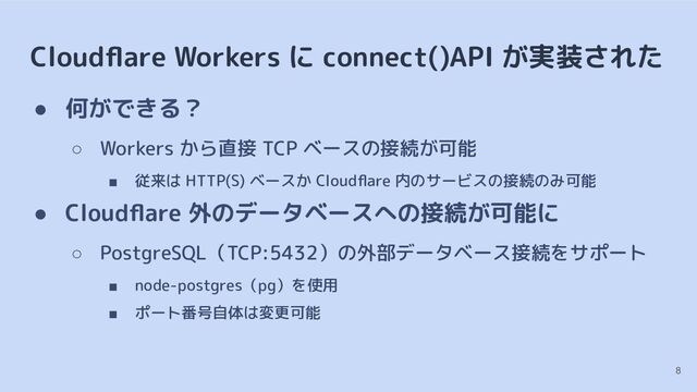 Cloudﬂare Workers に connect()API が実装された
● 何ができる？
○ Workers から直接 TCP ベースの接続が可能
■ 従来は HTTP(S) ベースか Cloudﬂare 内のサービスの接続のみ可能
● Cloudﬂare 外のデータベースへの接続が可能に
○ PostgreSQL（TCP:5432）の外部データベース接続をサポート
■ node-postgres（pg）を使用
■ ポート番号自体は変更可能
8
