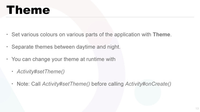 Theme
• Set various colours on various parts of the application with Theme.
• Separate themes between daytime and night.
• You can change your theme at runtime with
• Activity#setTheme()
• Note: Call Activity#setTheme() before calling Activity#onCreate()

