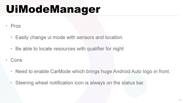UiModeManager
• Pros
• Easily change ui mode with sensors and location
• Be able to locate resources with qualifier for night
• Cons
• Need to enable CarMode which brings huge Android Auto logo in front.
• Steering wheel notification icon is always on the status bar.


