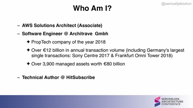 @samueljabiodun
Who Am I?
− AWS Solutions Architect (Associate)
− Software Engineer @ Architrave Gmbh
✦ PropTech company of the year 2018
✦ Over €12 billion in annual transaction volume (including Germany's largest
single transactions: Sony Centre 2017 & Frankfurt Omni Tower 2018)
✦ Over 3,900 managed assets worth €80 billion 
− Technical Author @ HitSubscribe
